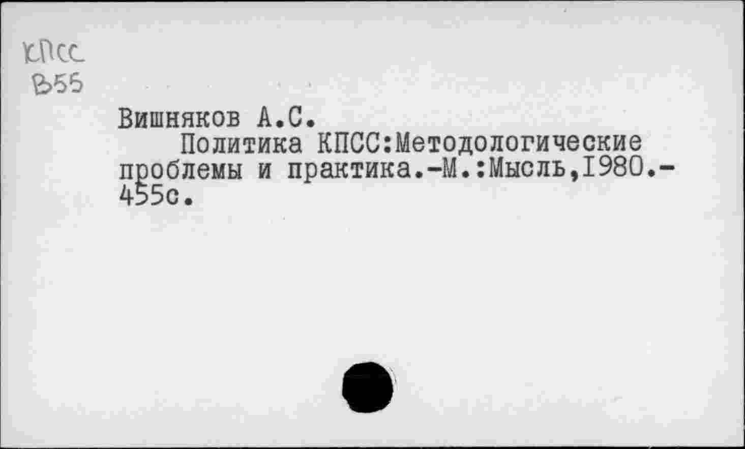 ﻿ГПсс £>56
Вишняков А.С.
Политика КПСС:Методологические проблемы и практика.-М.:Мысль,1980. 4550.